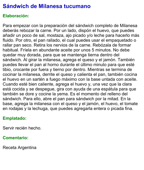 Sándwich de Milanesa tucumano  Elaboración:  Para empezar con la preparación del sándwich completo de Milanesa deberás rebozar la carne. Por un lado, dispón el huevo, que puedes añadir un poco de sal, mostaza, ajo picado y/o leche para hacerlo más fluido. Por otro, el pan rallado, el cual puedes usar el empaquetado o rallar pan seco. Retira los nervios de la carne. Rebózala de formar habitual. Fríela en abundante aceite por unos 5 minutos. No debe quedar muy dorada, para que se mantenga tierna dentro del sándwich. Al girar la milanesa, agrega el queso y el jamón. También puedes llevar el pan al horno durante el último minuto para que esté tibio, crocante por fuera y tierno por dentro. Mientras se termina de cocinar la milanesa, derrite el queso y calienta el pan, también cocina el huevo en un sartén a fuego máximo con la base untada con aceite. Cuando esté bien caliente, agrega el huevo y, una vez que la clara está cocida y se despegue, gira con ayuda de una espátula para que también se dore y cocine la yema. Es el momento del relleno del sándwich. Para ello, abre el pan para sándwich por la mitad. En la base, agrega la milanesa con el queso y el jamón, el huevo, el tomate en rodajas y la lechuga, que puedes agregarla entera o picada fina.  Emplatado:  Servir recién hecho.  Comentario:  Receta Argentina