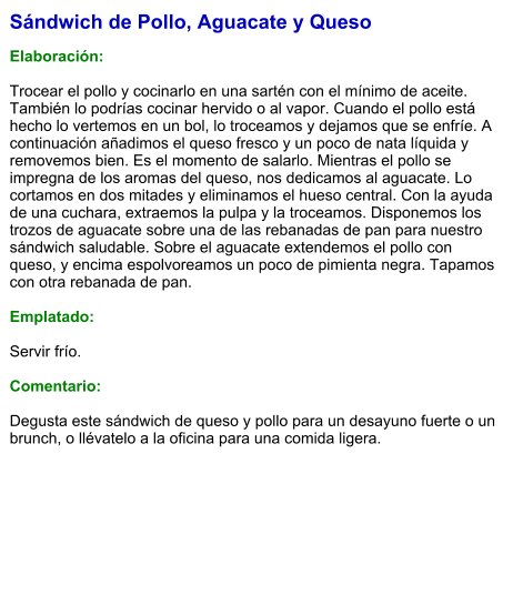 Sándwich de Pollo, Aguacate y Queso  Elaboración:  Trocear el pollo y cocinarlo en una sartén con el mínimo de aceite. También lo podrías cocinar hervido o al vapor. Cuando el pollo está hecho lo vertemos en un bol, lo troceamos y dejamos que se enfríe. A continuación añadimos el queso fresco y un poco de nata líquida y removemos bien. Es el momento de salarlo. Mientras el pollo se impregna de los aromas del queso, nos dedicamos al aguacate. Lo cortamos en dos mitades y eliminamos el hueso central. Con la ayuda de una cuchara, extraemos la pulpa y la troceamos. Disponemos los trozos de aguacate sobre una de las rebanadas de pan para nuestro sándwich saludable. Sobre el aguacate extendemos el pollo con queso, y encima espolvoreamos un poco de pimienta negra. Tapamos con otra rebanada de pan.  Emplatado:  Servir frío.  Comentario:  Degusta este sándwich de queso y pollo para un desayuno fuerte o un brunch, o llévatelo a la oficina para una comida ligera.
