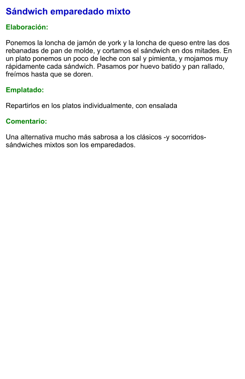 Sándwich emparedado mixto  Elaboración:  Ponemos la loncha de jamón de york y la loncha de queso entre las dos rebanadas de pan de molde, y cortamos el sándwich en dos mitades. En un plato ponemos un poco de leche con sal y pimienta, y mojamos muy rápidamente cada sándwich. Pasamos por huevo batido y pan rallado, freímos hasta que se doren.  Emplatado:   Repartirlos en los platos individualmente, con ensalada  Comentario:  Una alternativa mucho más sabrosa a los clásicos -y socorridos- sándwiches mixtos son los emparedados.