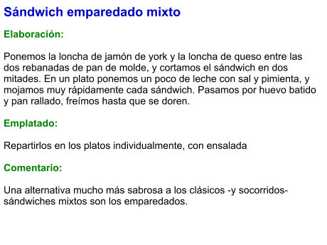 Sándwich emparedado mixto  Elaboración:  Ponemos la loncha de jamón de york y la loncha de queso entre las dos rebanadas de pan de molde, y cortamos el sándwich en dos mitades. En un plato ponemos un poco de leche con sal y pimienta, y mojamos muy rápidamente cada sándwich. Pasamos por huevo batido y pan rallado, freímos hasta que se doren.  Emplatado:   Repartirlos en los platos individualmente, con ensalada  Comentario:  Una alternativa mucho más sabrosa a los clásicos -y socorridos- sándwiches mixtos son los emparedados.