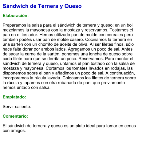 Sándwich de Ternera y Queso  Elaboración:  Preparamos la salsa para el sándwich de ternera y queso: en un bol mezclamos la mayonesa con la mostaza y reservamos. Tostamos el pan en el tostador. Hemos utilizado pan de molde con cereales pero también podéis usar pan de molde casero. Cocinamos la ternera en una sartén con un chorrito de aceite de oliva. Al ser filetes finos, sólo hace falta dorar por ambos lados. Agregamos un poco de sal. Antes de sacar la carne de la sartén, ponemos una loncha de queso sobre cada filete para que se derrita un poco. Reservamos. Para montar el sándwich de ternera y queso, untamos el pan tostado con la salsa de mostaza y mayonesa. Cortamos los tomates lavados en rodajas, las disponemos sobre el pan y añadimos un poco de sal. A continuación, incorporamos la rúcula lavada. Colocamos los filetes de ternera sobre la rúcula y tapamos con otra rebanada de pan, que previamente hemos untado con salsa.  Emplatado:  Servir caliente.  Comentario:  El sándwich de ternera y queso es un plato ideal para tomar en cenas con amigos.