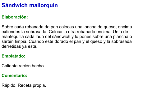 Sándwich mallorquín  Elaboración:  Sobre cada rebanada de pan colocas una loncha de queso, encima extiendes la sobrasada. Coloca la otra rebanada encima. Unta de mantequilla cada lado del sándwich y lo pones sobre una plancha o sartén limpia. Cuando este dorado el pan y el queso y la sobrasada derretidas ya esta.  Emplatado:   Caliente recién hecho  Comentario:  Rápido. Receta propia.