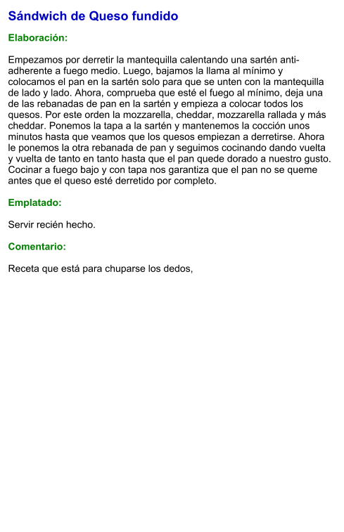 Sándwich de Queso fundido  Elaboración:  Empezamos por derretir la mantequilla calentando una sartén anti-adherente a fuego medio. Luego, bajamos la llama al mínimo y colocamos el pan en la sartén solo para que se unten con la mantequilla de lado y lado. Ahora, comprueba que esté el fuego al mínimo, deja una de las rebanadas de pan en la sartén y empieza a colocar todos los quesos. Por este orden la mozzarella, cheddar, mozzarella rallada y más cheddar. Ponemos la tapa a la sartén y mantenemos la cocción unos minutos hasta que veamos que los quesos empiezan a derretirse. Ahora le ponemos la otra rebanada de pan y seguimos cocinando dando vuelta y vuelta de tanto en tanto hasta que el pan quede dorado a nuestro gusto. Cocinar a fuego bajo y con tapa nos garantiza que el pan no se queme antes que el queso esté derretido por completo.  Emplatado:  Servir recién hecho.  Comentario:  Receta que está para chuparse los dedos,