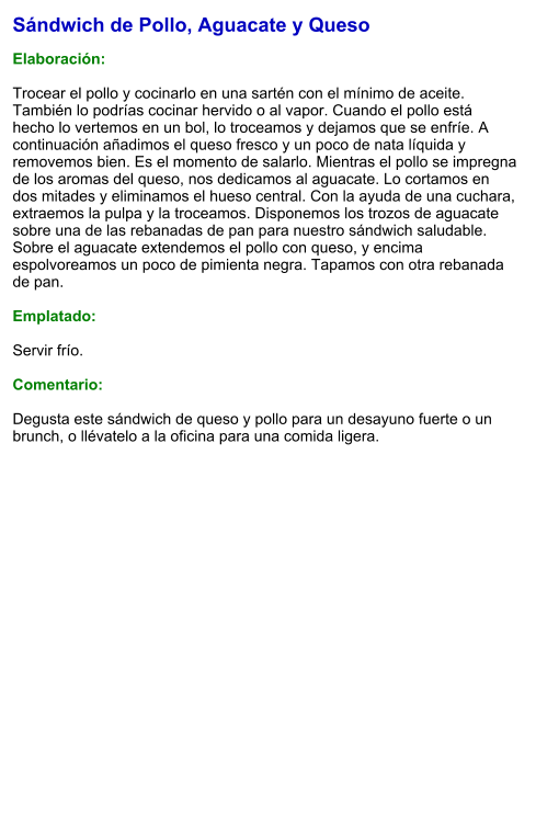 Sándwich de Pollo, Aguacate y Queso  Elaboración:  Trocear el pollo y cocinarlo en una sartén con el mínimo de aceite. También lo podrías cocinar hervido o al vapor. Cuando el pollo está hecho lo vertemos en un bol, lo troceamos y dejamos que se enfríe. A continuación añadimos el queso fresco y un poco de nata líquida y removemos bien. Es el momento de salarlo. Mientras el pollo se impregna de los aromas del queso, nos dedicamos al aguacate. Lo cortamos en dos mitades y eliminamos el hueso central. Con la ayuda de una cuchara, extraemos la pulpa y la troceamos. Disponemos los trozos de aguacate sobre una de las rebanadas de pan para nuestro sándwich saludable. Sobre el aguacate extendemos el pollo con queso, y encima espolvoreamos un poco de pimienta negra. Tapamos con otra rebanada de pan.  Emplatado:  Servir frío.  Comentario:  Degusta este sándwich de queso y pollo para un desayuno fuerte o un brunch, o llévatelo a la oficina para una comida ligera.