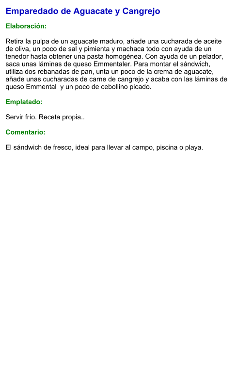 Emparedado de Aguacate y Cangrejo  Elaboración:  Retira la pulpa de un aguacate maduro, añade una cucharada de aceite de oliva, un poco de sal y pimienta y machaca todo con ayuda de un tenedor hasta obtener una pasta homogénea. Con ayuda de un pelador, saca unas láminas de queso Emmentaler. Para montar el sándwich, utiliza dos rebanadas de pan, unta un poco de la crema de aguacate, añade unas cucharadas de carne de cangrejo y acaba con las láminas de queso Emmental  y un poco de cebollino picado.  Emplatado:  Servir frío. Receta propia..  Comentario:  El sándwich de fresco, ideal para llevar al campo, piscina o playa.