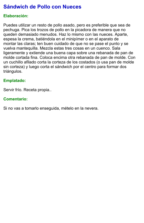 Sándwich de Pollo con Nueces  Elaboración:  Puedes utilizar un resto de pollo asado, pero es preferible que sea de pechuga. Pica los trozos de pollo en la picadora de manera que no queden demasiado menudos. Haz lo mismo con las nueces. Aparte, espesa la crema, batiéndola en el minipímer o en el aparato de montar las claras; ten buen cuidado de que no se pase el punto y se vuelva mantequilla. Mezcla estas tres cosas en un cuenco. Sala ligeramente y extiende una buena capa sobre una rebanada de pan de molde cortada fina. Coloca encima otra rebanada de pan de molde. Con un cuchillo afilado corta la corteza de los costados (o usa pan de molde sin corteza) y luego corta el sándwich por el centro para formar dos triángulos.  Emplatado:  Servir frío. Receta propia..  Comentario:  Si no vas a tomarlo enseguida, mételo en la nevera.