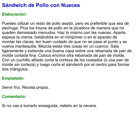 Sándwich de Pollo con Nueces  Elaboración:  Puedes utilizar un resto de pollo asado, pero es preferible que sea de pechuga. Pica los trozos de pollo en la picadora de manera que no queden demasiado menudos. Haz lo mismo con las nueces. Aparte, espesa la crema, batiéndola en el minipímer o en el aparato de montar las claras; ten buen cuidado de que no se pase el punto y se vuelva mantequilla. Mezcla estas tres cosas en un cuenco. Sala ligeramente y extiende una buena capa sobre una rebanada de pan de molde cortada fina. Coloca encima otra rebanada de pan de molde. Con un cuchillo afilado corta la corteza de los costados (o usa pan de molde sin corteza) y luego corta el sándwich por el centro para formar dos triángulos.  Emplatado:  Servir frío. Receta propia..  Comentario:  Si no vas a tomarlo enseguida, mételo en la nevera.