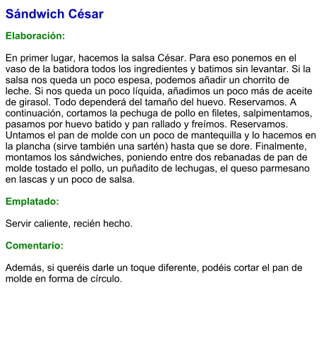 Sándwich César  Elaboración:  En primer lugar, hacemos la salsa César. Para eso ponemos en el vaso de la batidora todos los ingredientes y batimos sin levantar. Si la salsa nos queda un poco espesa, podemos añadir un chorrito de leche. Si nos queda un poco líquida, añadimos un poco más de aceite de girasol. Todo dependerá del tamaño del huevo. Reservamos. A continuación, cortamos la pechuga de pollo en filetes, salpimentamos, pasamos por huevo batido y pan rallado y freímos. Reservamos. Untamos el pan de molde con un poco de mantequilla y lo hacemos en la plancha (sirve también una sartén) hasta que se dore. Finalmente, montamos los sándwiches, poniendo entre dos rebanadas de pan de molde tostado el pollo, un puñadito de lechugas, el queso parmesano en lascas y un poco de salsa.  Emplatado:  Servir caliente, recién hecho.  Comentario:  Además, si queréis darle un toque diferente, podéis cortar el pan de molde en forma de círculo.