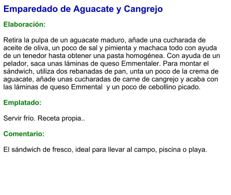 Emparedado de Aguacate y Cangrejo  Elaboración:  Retira la pulpa de un aguacate maduro, añade una cucharada de aceite de oliva, un poco de sal y pimienta y machaca todo con ayuda de un tenedor hasta obtener una pasta homogénea. Con ayuda de un pelador, saca unas láminas de queso Emmentaler. Para montar el sándwich, utiliza dos rebanadas de pan, unta un poco de la crema de aguacate, añade unas cucharadas de carne de cangrejo y acaba con las láminas de queso Emmental  y un poco de cebollino picado.  Emplatado:  Servir frío. Receta propia..  Comentario:  El sándwich de fresco, ideal para llevar al campo, piscina o playa.