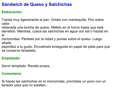 Sándwich de Queso y Salchichas  Elaboración:  Tuesta muy ligeramente el pan. Úntalo con mantequilla. Pon sobre cada rebanada una loncha de queso. Mételo en el horno hasta que esté derretido. Mientras, cuece las salchichas en agua con sal o hazlas en el microondas. Pártelas por la mitad y ponlas sobre el queso. Luego añade pepinillos a tu gusto. Envuélvelo enseguida en papel de plata para que se conserve templado.  Emplatado:  Servir templado. Receta propia..  Comentario:  Si haces las salchichas en el microondas, pínchalas un poco con un tenedor para que no estallen.