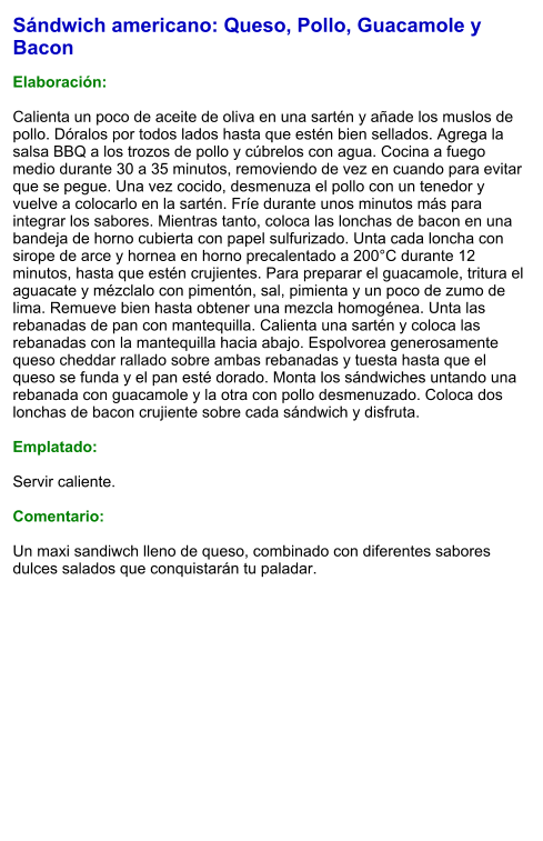 Sándwich americano: Queso, Pollo, Guacamole y Bacon  Elaboración:  Calienta un poco de aceite de oliva en una sartén y añade los muslos de pollo. Dóralos por todos lados hasta que estén bien sellados. Agrega la salsa BBQ a los trozos de pollo y cúbrelos con agua. Cocina a fuego medio durante 30 a 35 minutos, removiendo de vez en cuando para evitar que se pegue. Una vez cocido, desmenuza el pollo con un tenedor y vuelve a colocarlo en la sartén. Fríe durante unos minutos más para integrar los sabores. Mientras tanto, coloca las lonchas de bacon en una bandeja de horno cubierta con papel sulfurizado. Unta cada loncha con sirope de arce y hornea en horno precalentado a 200°C durante 12 minutos, hasta que estén crujientes. Para preparar el guacamole, tritura el aguacate y mézclalo con pimentón, sal, pimienta y un poco de zumo de lima. Remueve bien hasta obtener una mezcla homogénea. Unta las rebanadas de pan con mantequilla. Calienta una sartén y coloca las rebanadas con la mantequilla hacia abajo. Espolvorea generosamente queso cheddar rallado sobre ambas rebanadas y tuesta hasta que el queso se funda y el pan esté dorado. Monta los sándwiches untando una rebanada con guacamole y la otra con pollo desmenuzado. Coloca dos lonchas de bacon crujiente sobre cada sándwich y disfruta.  Emplatado:  Servir caliente.   Comentario:  Un maxi sandiwch lleno de queso, combinado con diferentes sabores dulces salados que conquistarán tu paladar.