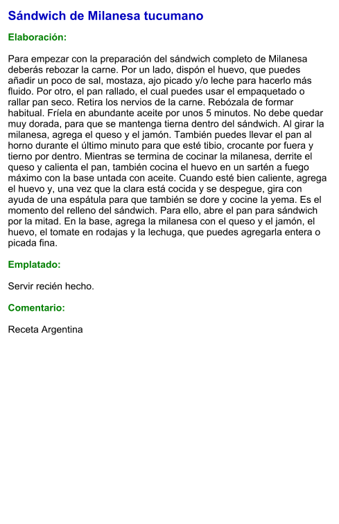 Sándwich de Milanesa tucumano  Elaboración:  Para empezar con la preparación del sándwich completo de Milanesa deberás rebozar la carne. Por un lado, dispón el huevo, que puedes añadir un poco de sal, mostaza, ajo picado y/o leche para hacerlo más fluido. Por otro, el pan rallado, el cual puedes usar el empaquetado o rallar pan seco. Retira los nervios de la carne. Rebózala de formar habitual. Fríela en abundante aceite por unos 5 minutos. No debe quedar muy dorada, para que se mantenga tierna dentro del sándwich. Al girar la milanesa, agrega el queso y el jamón. También puedes llevar el pan al horno durante el último minuto para que esté tibio, crocante por fuera y tierno por dentro. Mientras se termina de cocinar la milanesa, derrite el queso y calienta el pan, también cocina el huevo en un sartén a fuego máximo con la base untada con aceite. Cuando esté bien caliente, agrega el huevo y, una vez que la clara está cocida y se despegue, gira con ayuda de una espátula para que también se dore y cocine la yema. Es el momento del relleno del sándwich. Para ello, abre el pan para sándwich por la mitad. En la base, agrega la milanesa con el queso y el jamón, el huevo, el tomate en rodajas y la lechuga, que puedes agregarla entera o picada fina.  Emplatado:  Servir recién hecho.  Comentario:  Receta Argentina