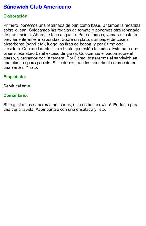 Sándwich Club Americano  Elaboración:  Primero, ponemos una rebanada de pan como base. Untamos la mostaza sobre el pan. Colocamos las rodajas de tomate y ponemos otra rebanada de pan encima. Ahora, le toca al queso. Para el bacon, vamos a tostarlo previamente en el microondas. Sobre un plato, pon papel de cocina absorbente (servilleta), luego las tiras de bacon, y por último otra servilleta. Cocina durante 1 min hasta que estén tostados. Esto hará que la servilleta absorba el exceso de grasa. Colocamos el bacon sobre el queso, y cerramos con la tercera. Por último, tostaremos el sandwich en una plancha para paninis. Si no tienes, puedes hacerlo directamente en una sartén. Y listo.   Emplatado:  Servir caliente.   Comentario:  Si te gustan los sabores americanos, este es tu sándwich!. Perfecto para una cena rápida. Acompáñalo con una ensalada y listo.