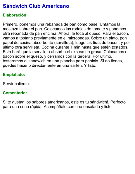 Sándwich Club Americano  Elaboración:  Primero, ponemos una rebanada de pan como base. Untamos la mostaza sobre el pan. Colocamos las rodajas de tomate y ponemos otra rebanada de pan encima. Ahora, le toca al queso. Para el bacon, vamos a tostarlo previamente en el microondas. Sobre un plato, pon papel de cocina absorbente (servilleta), luego las tiras de bacon, y por último otra servilleta. Cocina durante 1 min hasta que estén tostados. Esto hará que la servilleta absorba el exceso de grasa. Colocamos el bacon sobre el queso, y cerramos con la tercera. Por último, tostaremos el sandwich en una plancha para paninis. Si no tienes, puedes hacerlo directamente en una sartén. Y listo.   Emplatado:  Servir caliente.   Comentario:  Si te gustan los sabores americanos, este es tu sándwich!. Perfecto para una cena rápida. Acompáñalo con una ensalada y listo.