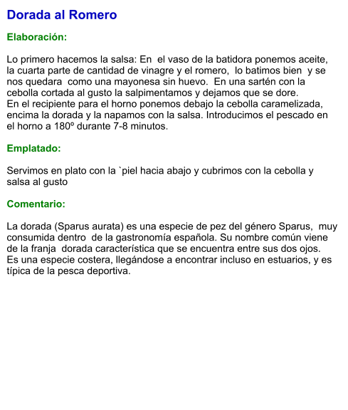 Dorada al Romero  Elaboración:  Lo primero hacemos la salsa: En  el vaso de la batidora ponemos aceite,  la cuarta parte de cantidad de vinagre y el romero,  lo batimos bien  y se nos quedara  como una mayonesa sin huevo.  En una sartén con la cebolla cortada al gusto la salpimentamos y dejamos que se dore.  En el recipiente para el horno ponemos debajo la cebolla caramelizada, encima la dorada y la napamos con la salsa. Introducimos el pescado en el horno a 180º durante 7-8 minutos.  Emplatado:  Servimos en plato con la `piel hacia abajo y cubrimos con la cebolla y salsa al gusto  Comentario:  La dorada (Sparus aurata) es una especie de pez del género Sparus,  muy consumida dentro  de la gastronomía española. Su nombre común viene de la franja  dorada característica que se encuentra entre sus dos ojos.  Es una especie costera, llegándose a encontrar incluso en estuarios, y es típica de la pesca deportiva.