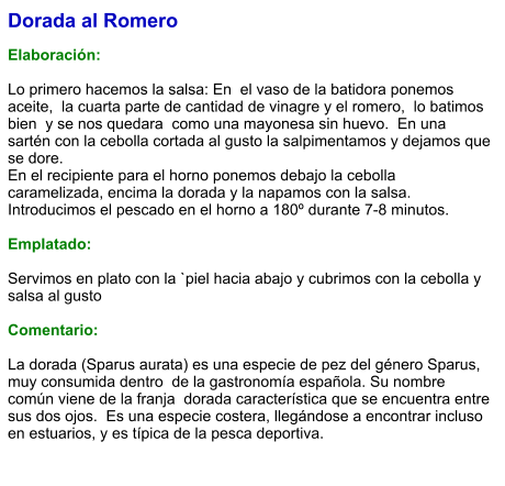 Dorada al Romero  Elaboración:  Lo primero hacemos la salsa: En  el vaso de la batidora ponemos aceite,  la cuarta parte de cantidad de vinagre y el romero,  lo batimos bien  y se nos quedara  como una mayonesa sin huevo.  En una sartén con la cebolla cortada al gusto la salpimentamos y dejamos que se dore.  En el recipiente para el horno ponemos debajo la cebolla caramelizada, encima la dorada y la napamos con la salsa. Introducimos el pescado en el horno a 180º durante 7-8 minutos.  Emplatado:  Servimos en plato con la `piel hacia abajo y cubrimos con la cebolla y salsa al gusto  Comentario:  La dorada (Sparus aurata) es una especie de pez del género Sparus,  muy consumida dentro  de la gastronomía española. Su nombre común viene de la franja  dorada característica que se encuentra entre sus dos ojos.  Es una especie costera, llegándose a encontrar incluso en estuarios, y es típica de la pesca deportiva.