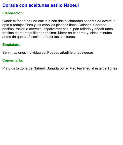 Dorada con aceitunas estilo Nabeul  Elaboración:  Cubrir el fondo de una cazuela con dos cucharadas soperas de aceite, el apio a rodajas finas y las cebollas picadas finas. Colocar la dorada encima, rociar la cerveza, espolvorear con el pan rallado y añadir unos trocitos de mantequilla por encima. Meter en el horno y, cinco minutos antes de que esté cocida, añadir las aceitunas.  Emplatado:  Servir raciones individuales. Puedes añadirle unas nueces.  Comentario:  Plato de la zona de Nabeul. Bañada por el Mediterráneo al este de Túnez