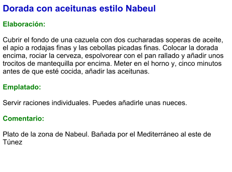 Dorada con aceitunas estilo Nabeul  Elaboración:  Cubrir el fondo de una cazuela con dos cucharadas soperas de aceite, el apio a rodajas finas y las cebollas picadas finas. Colocar la dorada encima, rociar la cerveza, espolvorear con el pan rallado y añadir unos trocitos de mantequilla por encima. Meter en el horno y, cinco minutos antes de que esté cocida, añadir las aceitunas.  Emplatado:  Servir raciones individuales. Puedes añadirle unas nueces.  Comentario:  Plato de la zona de Nabeul. Bañada por el Mediterráneo al este de Túnez