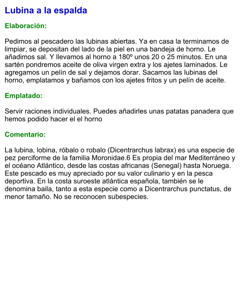 Lubina a la espalda  Elaboración:  Pedimos al pescadero las lubinas abiertas. Ya en casa la terminamos de limpiar, se depositan del lado de la piel en una bandeja de horno. Le añadimos sal. Y llevamos al horno a 180º unos 20 o 25 minutos. En una sartén pondremos aceite de oliva virgen extra y los ajetes laminados. Le agregamos un pelín de sal y dejamos dorar. Sacamos las lubinas del horno, emplatamos y bañamos con los ajetes fritos y un pelín de aceite.  Emplatado:  Servir raciones individuales. Puedes añadirles unas patatas panadera que hemos podido hacer el el horno  Comentario:  La lubina, lobina, róbalo o robalo (Dicentrarchus labrax) es una especie de pez perciforme de la familia Moronidae.6 Es propia del mar Mediterráneo y el océano Atlántico, desde las costas africanas (Senegal) hasta Noruega. Este pescado es muy apreciado por su valor culinario y en la pesca deportiva. En la costa suroeste atlántica española, también se le denomina baila, tanto a esta especie como a Dicentrarchus punctatus, de menor tamaño. No se reconocen subespecies.