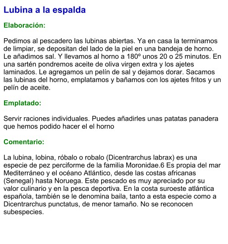 Lubina a la espalda  Elaboración:  Pedimos al pescadero las lubinas abiertas. Ya en casa la terminamos de limpiar, se depositan del lado de la piel en una bandeja de horno. Le añadimos sal. Y llevamos al horno a 180º unos 20 o 25 minutos. En una sartén pondremos aceite de oliva virgen extra y los ajetes laminados. Le agregamos un pelín de sal y dejamos dorar. Sacamos las lubinas del horno, emplatamos y bañamos con los ajetes fritos y un pelín de aceite.  Emplatado:  Servir raciones individuales. Puedes añadirles unas patatas panadera que hemos podido hacer el el horno  Comentario:  La lubina, lobina, róbalo o robalo (Dicentrarchus labrax) es una especie de pez perciforme de la familia Moronidae.6 Es propia del mar Mediterráneo y el océano Atlántico, desde las costas africanas (Senegal) hasta Noruega. Este pescado es muy apreciado por su valor culinario y en la pesca deportiva. En la costa suroeste atlántica española, también se le denomina baila, tanto a esta especie como a Dicentrarchus punctatus, de menor tamaño. No se reconocen subespecies.