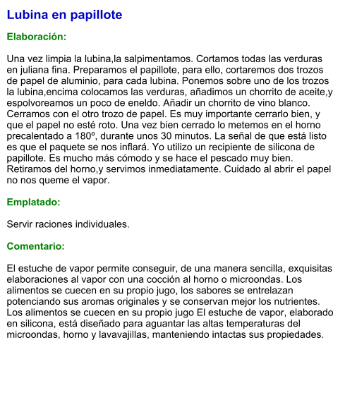 Lubina en papillote  Elaboración:  Una vez limpia la lubina,la salpimentamos. Cortamos todas las verduras en juliana fina. Preparamos el papillote, para ello, cortaremos dos trozos de papel de aluminio, para cada lubina. Ponemos sobre uno de los trozos la lubina,encima colocamos las verduras, añadimos un chorrito de aceite,y espolvoreamos un poco de eneldo. Añadir un chorrito de vino blanco. Cerramos con el otro trozo de papel. Es muy importante cerrarlo bien, y que el papel no esté roto. Una vez bien cerrado lo metemos en el horno precalentado a 180º, durante unos 30 minutos. La señal de que está listo es que el paquete se nos inflará. Yo utilizo un recipiente de silicona de papillote. Es mucho más cómodo y se hace el pescado muy bien. Retiramos del horno,y servimos inmediatamente. Cuidado al abrir el papel no nos queme el vapor.  Emplatado:  Servir raciones individuales.   Comentario:  El estuche de vapor permite conseguir, de una manera sencilla, exquisitas elaboraciones al vapor con una cocción al horno o microondas. Los alimentos se cuecen en su propio jugo, los sabores se entrelazan potenciando sus aromas originales y se conservan mejor los nutrientes. Los alimentos se cuecen en su propio jugo El estuche de vapor, elaborado en silicona, está diseñado para aguantar las altas temperaturas del microondas, horno y lavavajillas, manteniendo intactas sus propiedades.