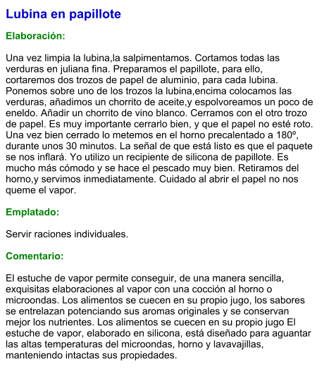 Lubina en papillote  Elaboración:  Una vez limpia la lubina,la salpimentamos. Cortamos todas las verduras en juliana fina. Preparamos el papillote, para ello, cortaremos dos trozos de papel de aluminio, para cada lubina. Ponemos sobre uno de los trozos la lubina,encima colocamos las verduras, añadimos un chorrito de aceite,y espolvoreamos un poco de eneldo. Añadir un chorrito de vino blanco. Cerramos con el otro trozo de papel. Es muy importante cerrarlo bien, y que el papel no esté roto. Una vez bien cerrado lo metemos en el horno precalentado a 180º, durante unos 30 minutos. La señal de que está listo es que el paquete se nos inflará. Yo utilizo un recipiente de silicona de papillote. Es mucho más cómodo y se hace el pescado muy bien. Retiramos del horno,y servimos inmediatamente. Cuidado al abrir el papel no nos queme el vapor.  Emplatado:  Servir raciones individuales.   Comentario:  El estuche de vapor permite conseguir, de una manera sencilla, exquisitas elaboraciones al vapor con una cocción al horno o microondas. Los alimentos se cuecen en su propio jugo, los sabores se entrelazan potenciando sus aromas originales y se conservan mejor los nutrientes. Los alimentos se cuecen en su propio jugo El estuche de vapor, elaborado en silicona, está diseñado para aguantar las altas temperaturas del microondas, horno y lavavajillas, manteniendo intactas sus propiedades.