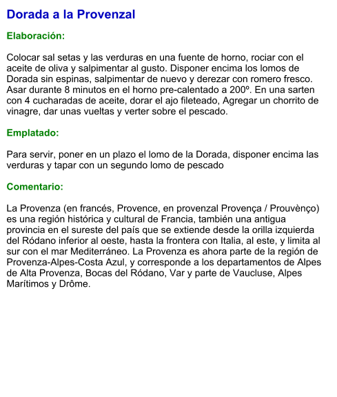 Dorada a la Provenzal  Elaboración:  Colocar sal setas y las verduras en una fuente de horno, rociar con el aceite de oliva y salpimentar al gusto. Disponer encima los lomos de Dorada sin espinas, salpimentar de nuevo y derezar con romero fresco. Asar durante 8 minutos en el horno pre-calentado a 200º. En una sarten con 4 cucharadas de aceite, dorar el ajo fileteado, Agregar un chorrito de vinagre, dar unas vueltas y verter sobre el pescado.  Emplatado:  Para servir, poner en un plazo el lomo de la Dorada, disponer encima las verduras y tapar con un segundo lomo de pescado  Comentario:  La Provenza (en francés, Provence, en provenzal Provença / Prouvènço) es una región histórica y cultural de Francia, también una antigua provincia en el sureste del país que se extiende desde la orilla izquierda del Ródano inferior al oeste, hasta la frontera con Italia, al este, y limita al sur con el mar Mediterráneo. La Provenza es ahora parte de la región de Provenza-Alpes-Costa Azul, y corresponde a los departamentos de Alpes de Alta Provenza, Bocas del Ródano, Var y parte de Vaucluse, Alpes Marítimos y Drôme.
