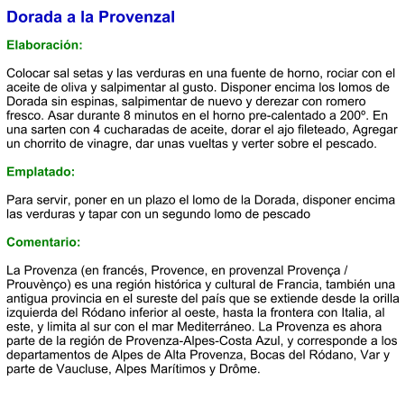 Dorada a la Provenzal  Elaboración:  Colocar sal setas y las verduras en una fuente de horno, rociar con el aceite de oliva y salpimentar al gusto. Disponer encima los lomos de Dorada sin espinas, salpimentar de nuevo y derezar con romero fresco. Asar durante 8 minutos en el horno pre-calentado a 200º. En una sarten con 4 cucharadas de aceite, dorar el ajo fileteado, Agregar un chorrito de vinagre, dar unas vueltas y verter sobre el pescado.  Emplatado:  Para servir, poner en un plazo el lomo de la Dorada, disponer encima las verduras y tapar con un segundo lomo de pescado  Comentario:  La Provenza (en francés, Provence, en provenzal Provença / Prouvènço) es una región histórica y cultural de Francia, también una antigua provincia en el sureste del país que se extiende desde la orilla izquierda del Ródano inferior al oeste, hasta la frontera con Italia, al este, y limita al sur con el mar Mediterráneo. La Provenza es ahora parte de la región de Provenza-Alpes-Costa Azul, y corresponde a los departamentos de Alpes de Alta Provenza, Bocas del Ródano, Var y parte de Vaucluse, Alpes Marítimos y Drôme.