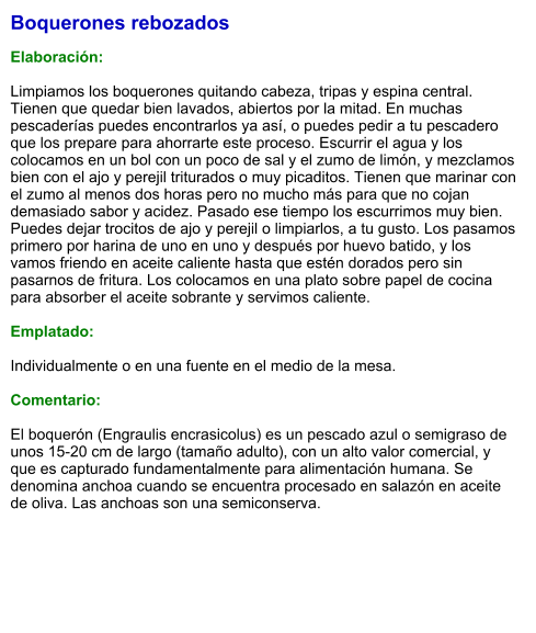Boquerones rebozados  Elaboración:  Limpiamos los boquerones quitando cabeza, tripas y espina central. Tienen que quedar bien lavados, abiertos por la mitad. En muchas pescaderías puedes encontrarlos ya así, o puedes pedir a tu pescadero que los prepare para ahorrarte este proceso. Escurrir el agua y los colocamos en un bol con un poco de sal y el zumo de limón, y mezclamos bien con el ajo y perejil triturados o muy picaditos. Tienen que marinar con el zumo al menos dos horas pero no mucho más para que no cojan demasiado sabor y acidez. Pasado ese tiempo los escurrimos muy bien. Puedes dejar trocitos de ajo y perejil o limpiarlos, a tu gusto. Los pasamos primero por harina de uno en uno y después por huevo batido, y los vamos friendo en aceite caliente hasta que estén dorados pero sin pasarnos de fritura. Los colocamos en una plato sobre papel de cocina para absorber el aceite sobrante y servimos caliente.  Emplatado:  Individualmente o en una fuente en el medio de la mesa.  Comentario:  El boquerón (Engraulis encrasicolus) es un pescado azul o semigraso de unos 15-20 cm de largo (tamaño adulto), con un alto valor comercial, y que es capturado fundamentalmente para alimentación humana. Se denomina anchoa cuando se encuentra procesado en salazón en aceite de oliva. Las anchoas son una semiconserva.