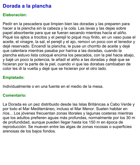 Dorada a la plancha  Elaboración:  Pedír en la pescadera que limpien bien las doradas y las preparen para hacer a la plancha sin la cabeza y la cola. Las lavas y las dejas sobre papel absorbente para que se fueran secando mientras hacía el aliño. Piqué los ajitos a trocitos y el perejil lo piqué muy finito, en un vaso puse el aceite, el vinagre, la sal, el perejil y el ajo, removí un poco con el tenedor y dejé reservado. Encendí la plancha, le puse un chorrito de aceite y dejé que calentara mientras pasaba por harina a las doradas, cuando la plancha estuvo lista coloqué encima los pescados, con la piel hacia abajo, y bajé un poco la potencia, le añadí el aliño a las doradas y dejé que se hicieran por la parte de la piel, cuando vi que las dorabas cambiaban de color les di la vuelta y dejé que se hicieran por el otro lado.  Emplatado:  Individualmente o en una fuente en el medio de la mesa.  Comentario:  La Dorada es un pez distribuido desde las Islas Británicas a Cabo Verde y por todo el Mar Mediterráneo, incluso el Mar Menor. Suelen habitar en ríos... Los jóvenes frecuentan zonas litorales y lagunas costeras mientras que los adultos prefieren aguas más profundas, normalmente por los 30 m de profundidad, aunque pueden llegar hasta los 150 m en época de reproducción. Se mueven entre las algas de zonas rocosas o superficies arenosas de los bajos fondos.