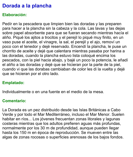 Dorada a la plancha  Elaboración:  Pedír en la pescadera que limpien bien las doradas y las preparen para hacer a la plancha sin la cabeza y la cola. Las lavas y las dejas sobre papel absorbente para que se fueran secando mientras hacía el aliño. Piqué los ajitos a trocitos y el perejil lo piqué muy finito, en un vaso puse el aceite, el vinagre, la sal, el perejil y el ajo, removí un poco con el tenedor y dejé reservado. Encendí la plancha, le puse un chorrito de aceite y dejé que calentara mientras pasaba por harina a las doradas, cuando la plancha estuvo lista coloqué encima los pescados, con la piel hacia abajo, y bajé un poco la potencia, le añadí el aliño a las doradas y dejé que se hicieran por la parte de la piel, cuando vi que las dorabas cambiaban de color les di la vuelta y dejé que se hicieran por el otro lado.  Emplatado:  Individualmente o en una fuente en el medio de la mesa.  Comentario:  La Dorada es un pez distribuido desde las Islas Británicas a Cabo Verde y por todo el Mar Mediterráneo, incluso el Mar Menor. Suelen habitar en ríos... Los jóvenes frecuentan zonas litorales y lagunas costeras mientras que los adultos prefieren aguas más profundas, normalmente por los 30 m de profundidad, aunque pueden llegar hasta los 150 m en época de reproducción. Se mueven entre las algas de zonas rocosas o superficies arenosas de los bajos fondos.
