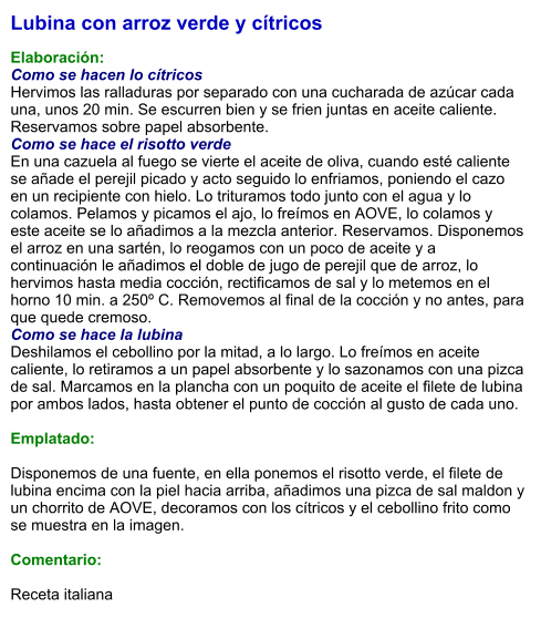 Lubina con arroz verde y cítricos  Elaboración: Como se hacen lo cítricos Hervimos las ralladuras por separado con una cucharada de azúcar cada una, unos 20 min. Se escurren bien y se frien juntas en aceite caliente. Reservamos sobre papel absorbente. Como se hace el risotto verde En una cazuela al fuego se vierte el aceite de oliva, cuando esté caliente se añade el perejil picado y acto seguido lo enfriamos, poniendo el cazo en un recipiente con hielo. Lo trituramos todo junto con el agua y lo colamos. Pelamos y picamos el ajo, lo freímos en AOVE, lo colamos y este aceite se lo añadimos a la mezcla anterior. Reservamos. Disponemos el arroz en una sartén, lo reogamos con un poco de aceite y a continuación le añadimos el doble de jugo de perejil que de arroz, lo hervimos hasta media cocción, rectificamos de sal y lo metemos en el horno 10 min. a 250º C. Removemos al final de la cocción y no antes, para que quede cremoso. Como se hace la lubina Deshilamos el cebollino por la mitad, a lo largo. Lo freímos en aceite caliente, lo retiramos a un papel absorbente y lo sazonamos con una pizca de sal. Marcamos en la plancha con un poquito de aceite el filete de lubina por ambos lados, hasta obtener el punto de cocción al gusto de cada uno.  Emplatado:  Disponemos de una fuente, en ella ponemos el risotto verde, el filete de lubina encima con la piel hacia arriba, añadimos una pizca de sal maldon y un chorrito de AOVE, decoramos con los cítricos y el cebollino frito como se muestra en la imagen.  Comentario:   Receta italiana