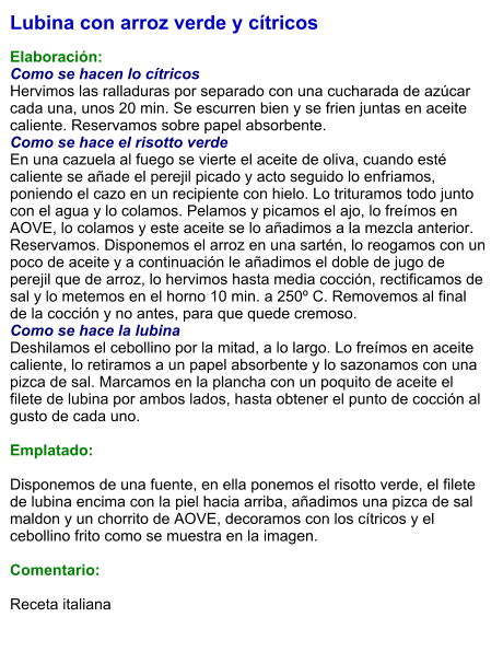 Lubina con arroz verde y cítricos  Elaboración: Como se hacen lo cítricos Hervimos las ralladuras por separado con una cucharada de azúcar cada una, unos 20 min. Se escurren bien y se frien juntas en aceite caliente. Reservamos sobre papel absorbente. Como se hace el risotto verde En una cazuela al fuego se vierte el aceite de oliva, cuando esté caliente se añade el perejil picado y acto seguido lo enfriamos, poniendo el cazo en un recipiente con hielo. Lo trituramos todo junto con el agua y lo colamos. Pelamos y picamos el ajo, lo freímos en AOVE, lo colamos y este aceite se lo añadimos a la mezcla anterior. Reservamos. Disponemos el arroz en una sartén, lo reogamos con un poco de aceite y a continuación le añadimos el doble de jugo de perejil que de arroz, lo hervimos hasta media cocción, rectificamos de sal y lo metemos en el horno 10 min. a 250º C. Removemos al final de la cocción y no antes, para que quede cremoso. Como se hace la lubina Deshilamos el cebollino por la mitad, a lo largo. Lo freímos en aceite caliente, lo retiramos a un papel absorbente y lo sazonamos con una pizca de sal. Marcamos en la plancha con un poquito de aceite el filete de lubina por ambos lados, hasta obtener el punto de cocción al gusto de cada uno.  Emplatado:  Disponemos de una fuente, en ella ponemos el risotto verde, el filete de lubina encima con la piel hacia arriba, añadimos una pizca de sal maldon y un chorrito de AOVE, decoramos con los cítricos y el cebollino frito como se muestra en la imagen.  Comentario:   Receta italiana