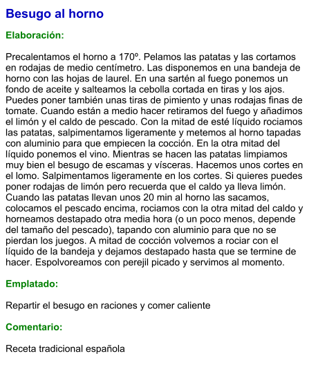 Besugo al horno  Elaboración:  Precalentamos el horno a 170º. Pelamos las patatas y las cortamos en rodajas de medio centímetro. Las disponemos en una bandeja de horno con las hojas de laurel. En una sartén al fuego ponemos un fondo de aceite y salteamos la cebolla cortada en tiras y los ajos. Puedes poner también unas tiras de pimiento y unas rodajas finas de tomate. Cuando están a medio hacer retiramos del fuego y añadimos el limón y el caldo de pescado. Con la mitad de esté líquido rociamos las patatas, salpimentamos ligeramente y metemos al horno tapadas con aluminio para que empiecen la cocción. En la otra mitad del líquido ponemos el vino. Mientras se hacen las patatas limpiamos muy bien el besugo de escamas y vísceras. Hacemos unos cortes en el lomo. Salpimentamos ligeramente en los cortes. Si quieres puedes poner rodajas de limón pero recuerda que el caldo ya lleva limón. Cuando las patatas llevan unos 20 min al horno las sacamos, colocamos el pescado encima, rociamos con la otra mitad del caldo y horneamos destapado otra media hora (o un poco menos, depende del tamaño del pescado), tapando con aluminio para que no se pierdan los juegos. A mitad de cocción volvemos a rociar con el líquido de la bandeja y dejamos destapado hasta que se termine de hacer. Espolvoreamos con perejil picado y servimos al momento.  Emplatado:  Repartir el besugo en raciones y comer caliente  Comentario:   Receta tradicional española