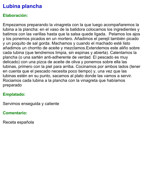 Lubina plancha  Elaboración:  Empezamos preparando la vinagreta con la que luego acompañaremos la lubina a la plancha: en el vaso de la batidora colocamos los ingredientes y batimos con las varillas hasta que la salsa quede ligada.  Pelamos los ajos y los ponemos picados en un mortero. Añadimos el perejil también picado y un poquito de sal gorda. Machamos y cuando el machado esté listo añadimos un chorrito de aceite y mezclamos.Extendemos este aliño sobre cada lubina (que tendremos limpia, sin espinas y abierta). Calentamos la plancha (o una sartén anti-adherente de verdad. El pescado es muy delicado) con una pizca de aceite de oliva y ponemos sobre ella las lubinas, primero con la piel para arriba. Cocinamos por ambos lados (tener en cuenta que el pescado necesita poco tiempo) y, una vez que las lubinas estén en su punto, sacamos al plato donde las vamos a servir. Rociamos cada lubina a la plancha con la vinagreta que habíamos preparado   Emplatado:  Servimos enseguida y caliente  Comentario:   Receta española