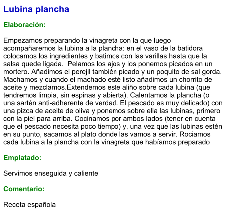 Lubina plancha  Elaboración:  Empezamos preparando la vinagreta con la que luego acompañaremos la lubina a la plancha: en el vaso de la batidora colocamos los ingredientes y batimos con las varillas hasta que la salsa quede ligada.  Pelamos los ajos y los ponemos picados en un mortero. Añadimos el perejil también picado y un poquito de sal gorda. Machamos y cuando el machado esté listo añadimos un chorrito de aceite y mezclamos.Extendemos este aliño sobre cada lubina (que tendremos limpia, sin espinas y abierta). Calentamos la plancha (o una sartén anti-adherente de verdad. El pescado es muy delicado) con una pizca de aceite de oliva y ponemos sobre ella las lubinas, primero con la piel para arriba. Cocinamos por ambos lados (tener en cuenta que el pescado necesita poco tiempo) y, una vez que las lubinas estén en su punto, sacamos al plato donde las vamos a servir. Rociamos cada lubina a la plancha con la vinagreta que habíamos preparado   Emplatado:  Servimos enseguida y caliente  Comentario:   Receta española