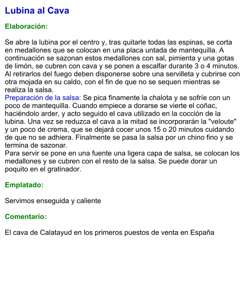 Lubina al Cava  Elaboración:  Se abre la lubina por el centro y, tras quitarle todas las espinas, se corta en medallones que se colocan en una placa untada de mantequilla. A continuación se sazonan estos medallones con sal, pimienta y una gotas de limón, se cubren con cava y se ponen a escalfar durante 3 o 4 minutos. Al retirarlos del fuego deben disponerse sobre una servilleta y cubrirse con otra mojada en su caldo, con el fin de que no se sequen mientras se realiza la salsa. Preparación de la salsa: Se pica finamente la chalota y se sofríe con un poco de mantequilla. Cuando empiece a dorarse se vierte el coñac, haciéndolo arder, y acto seguido el cava utilizado en la cocción de la lubina. Una vez se reduzca el cava a la mitad se incorporarán la "veloute" y un poco de crema, que se dejará cocer unos 15 o 20 minutos cuidando de que no se adhiera. Finalmente se pasa la salsa por un chino fino y se termina de sazonar. Para servir se pone en una fuente una ligera capa de salsa, se colocan los medallones y se cubren con el resto de la salsa. Se puede dorar un poquito en el gratinador.  Emplatado:  Servimos enseguida y caliente  Comentario:   El cava de Calatayud en los primeros puestos de venta en España