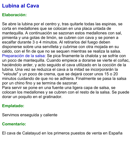Lubina al Cava  Elaboración:  Se abre la lubina por el centro y, tras quitarle todas las espinas, se corta en medallones que se colocan en una placa untada de mantequilla. A continuación se sazonan estos medallones con sal, pimienta y una gotas de limón, se cubren con cava y se ponen a escalfar durante 3 o 4 minutos. Al retirarlos del fuego deben disponerse sobre una servilleta y cubrirse con otra mojada en su caldo, con el fin de que no se sequen mientras se realiza la salsa. Preparación de la salsa: Se pica finamente la chalota y se sofríe con un poco de mantequilla. Cuando empiece a dorarse se vierte el coñac, haciéndolo arder, y acto seguido el cava utilizado en la cocción de la lubina. Una vez se reduzca el cava a la mitad se incorporarán la "veloute" y un poco de crema, que se dejará cocer unos 15 o 20 minutos cuidando de que no se adhiera. Finalmente se pasa la salsa por un chino fino y se termina de sazonar. Para servir se pone en una fuente una ligera capa de salsa, se colocan los medallones y se cubren con el resto de la salsa. Se puede dorar un poquito en el gratinador.  Emplatado:  Servimos enseguida y caliente  Comentario:   El cava de Calatayud en los primeros puestos de venta en España
