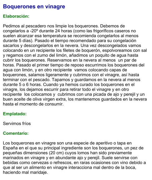 Boquerones en vinagre  Elaboración:  Pedimos al pescadero nos limpie los boquerones. Debemos de congelarlos a -20º durante 24 horas (como las frigoríficos caseros no suelen alcanzar esa temperatura se recomienda congelarlos al menos durante 5 días). Pasado el tiempo recomendado para su congelación sacarlos y descongelarlos en la nevera. Una vez descongelados vamos colocando en un recipiente los filetes de boquerón, espolvoreamos con sal y regamos con el zumo del limón, añadimos un poquito de agua hasta cubrir los boquerones. Reservamos en la nevera al menos  un par de horas. Pasado el primer tiempo de reposo escurrimos los boquerones del agua con limón, y en otro recipiente  vamos colocando capas de boquerones, salamos ligeramente y cubrimos con el vinagre, así hasta terminar con el pescado. Tapamos y guardamos en la nevera al menos durante 5 o 6 horas. Cuando ya hemos curado los boquerones en el vinagre, los dejamos escurrir para retirar todo el vinagre y en otro recipiente  los colocamos y  cubrimos con una picada de ajo y perejil y un buen aceite de oliva virgen extra, los mantenemos guardados en la nevera hasta el momento de consumir.  Emplatado:  Servimos fríos  Comentario:   Los boquerones en vinagre son una especie de aperitivo o tapa en España en el que su principal ingrediente son los boquerones, un pez de pequeñas dimensiones (20 cm) cuyos lomos han sido previamente marinados en vinagre y en abundante ajo y perejil. Suele servirse con bebidas como cervezas o refrescos, en raras ocasiones con vino debido a que al ser un alimento en vinagre interacciona mal dentro de la boca, haciendo mal maridaje.