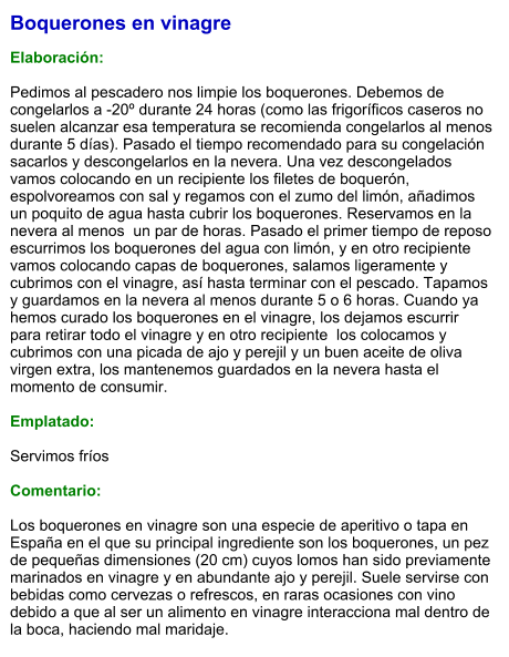 Boquerones en vinagre  Elaboración:  Pedimos al pescadero nos limpie los boquerones. Debemos de congelarlos a -20º durante 24 horas (como las frigoríficos caseros no suelen alcanzar esa temperatura se recomienda congelarlos al menos durante 5 días). Pasado el tiempo recomendado para su congelación sacarlos y descongelarlos en la nevera. Una vez descongelados vamos colocando en un recipiente los filetes de boquerón, espolvoreamos con sal y regamos con el zumo del limón, añadimos un poquito de agua hasta cubrir los boquerones. Reservamos en la nevera al menos  un par de horas. Pasado el primer tiempo de reposo escurrimos los boquerones del agua con limón, y en otro recipiente  vamos colocando capas de boquerones, salamos ligeramente y cubrimos con el vinagre, así hasta terminar con el pescado. Tapamos y guardamos en la nevera al menos durante 5 o 6 horas. Cuando ya hemos curado los boquerones en el vinagre, los dejamos escurrir para retirar todo el vinagre y en otro recipiente  los colocamos y  cubrimos con una picada de ajo y perejil y un buen aceite de oliva virgen extra, los mantenemos guardados en la nevera hasta el momento de consumir.  Emplatado:  Servimos fríos  Comentario:   Los boquerones en vinagre son una especie de aperitivo o tapa en España en el que su principal ingrediente son los boquerones, un pez de pequeñas dimensiones (20 cm) cuyos lomos han sido previamente marinados en vinagre y en abundante ajo y perejil. Suele servirse con bebidas como cervezas o refrescos, en raras ocasiones con vino debido a que al ser un alimento en vinagre interacciona mal dentro de la boca, haciendo mal maridaje.