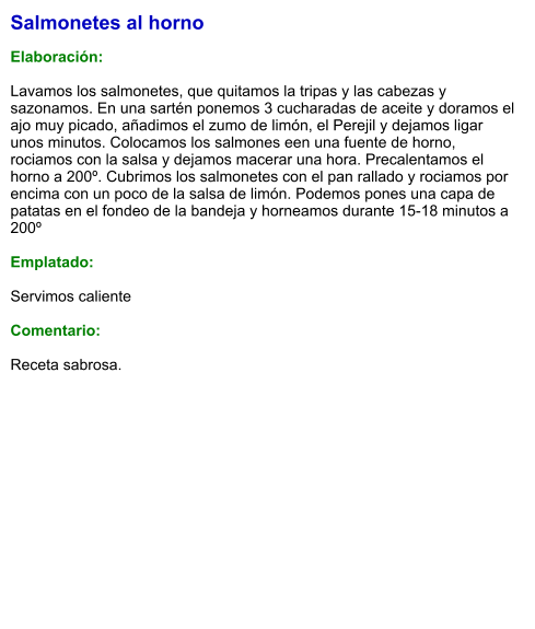 Salmonetes al horno  Elaboración:  Lavamos los salmonetes, que quitamos la tripas y las cabezas y sazonamos. En una sartén ponemos 3 cucharadas de aceite y doramos el ajo muy picado, añadimos el zumo de limón, el Perejil y dejamos ligar unos minutos. Colocamos los salmones een una fuente de horno, rociamos con la salsa y dejamos macerar una hora. Precalentamos el horno a 200º. Cubrimos los salmonetes con el pan rallado y rociamos por encima con un poco de la salsa de limón. Podemos pones una capa de patatas en el fondeo de la bandeja y horneamos durante 15-18 minutos a 200º  Emplatado:  Servimos caliente  Comentario:   Receta sabrosa.