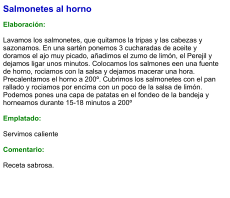 Salmonetes al horno  Elaboración:  Lavamos los salmonetes, que quitamos la tripas y las cabezas y sazonamos. En una sartén ponemos 3 cucharadas de aceite y doramos el ajo muy picado, añadimos el zumo de limón, el Perejil y dejamos ligar unos minutos. Colocamos los salmones een una fuente de horno, rociamos con la salsa y dejamos macerar una hora. Precalentamos el horno a 200º. Cubrimos los salmonetes con el pan rallado y rociamos por encima con un poco de la salsa de limón. Podemos pones una capa de patatas en el fondeo de la bandeja y horneamos durante 15-18 minutos a 200º  Emplatado:  Servimos caliente  Comentario:   Receta sabrosa.