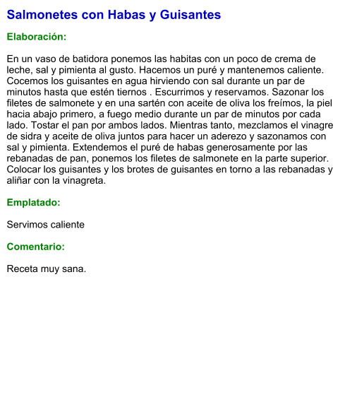 Salmonetes con Habas y Guisantes  Elaboración:  En un vaso de batidora ponemos las habitas con un poco de crema de leche, sal y pimienta al gusto. Hacemos un puré y mantenemos caliente. Cocemos los guisantes en agua hirviendo con sal durante un par de minutos hasta que estén tiernos . Escurrimos y reservamos. Sazonar los filetes de salmonete y en una sartén con aceite de oliva los freímos, la piel hacia abajo primero, a fuego medio durante un par de minutos por cada lado. Tostar el pan por ambos lados. Mientras tanto, mezclamos el vinagre de sidra y aceite de oliva juntos para hacer un aderezo y sazonamos con sal y pimienta. Extendemos el puré de habas generosamente por las rebanadas de pan, ponemos los filetes de salmonete en la parte superior. Colocar los guisantes y los brotes de guisantes en torno a las rebanadas y aliñar con la vinagreta.  Emplatado:  Servimos caliente  Comentario:   Receta muy sana.
