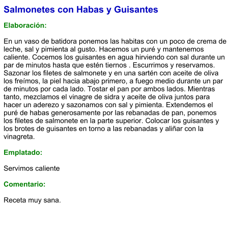 Salmonetes con Habas y Guisantes  Elaboración:  En un vaso de batidora ponemos las habitas con un poco de crema de leche, sal y pimienta al gusto. Hacemos un puré y mantenemos caliente. Cocemos los guisantes en agua hirviendo con sal durante un par de minutos hasta que estén tiernos . Escurrimos y reservamos. Sazonar los filetes de salmonete y en una sartén con aceite de oliva los freímos, la piel hacia abajo primero, a fuego medio durante un par de minutos por cada lado. Tostar el pan por ambos lados. Mientras tanto, mezclamos el vinagre de sidra y aceite de oliva juntos para hacer un aderezo y sazonamos con sal y pimienta. Extendemos el puré de habas generosamente por las rebanadas de pan, ponemos los filetes de salmonete en la parte superior. Colocar los guisantes y los brotes de guisantes en torno a las rebanadas y aliñar con la vinagreta.  Emplatado:  Servimos caliente  Comentario:   Receta muy sana.