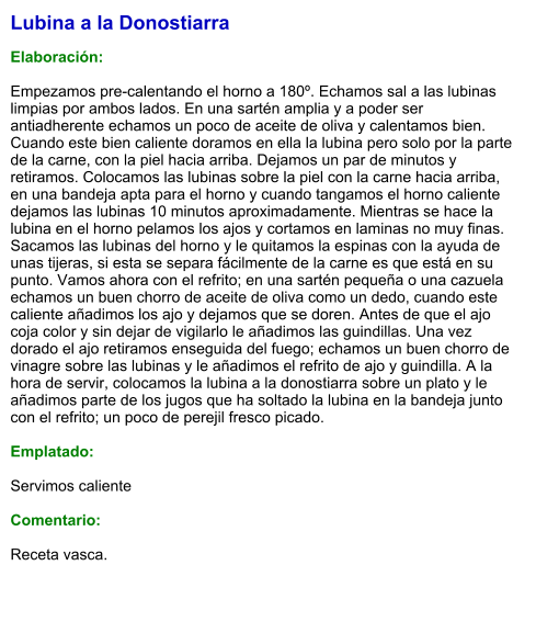 Lubina a la Donostiarra  Elaboración:  Empezamos pre-calentando el horno a 180º. Echamos sal a las lubinas limpias por ambos lados. En una sartén amplia y a poder ser antiadherente echamos un poco de aceite de oliva y calentamos bien. Cuando este bien caliente doramos en ella la lubina pero solo por la parte de la carne, con la piel hacia arriba. Dejamos un par de minutos y retiramos. Colocamos las lubinas sobre la piel con la carne hacia arriba, en una bandeja apta para el horno y cuando tangamos el horno caliente dejamos las lubinas 10 minutos aproximadamente. Mientras se hace la lubina en el horno pelamos los ajos y cortamos en laminas no muy finas. Sacamos las lubinas del horno y le quitamos la espinas con la ayuda de unas tijeras, si esta se separa fácilmente de la carne es que está en su punto. Vamos ahora con el refrito; en una sartén pequeña o una cazuela echamos un buen chorro de aceite de oliva como un dedo, cuando este caliente añadimos los ajo y dejamos que se doren. Antes de que el ajo coja color y sin dejar de vigilarlo le añadimos las guindillas. Una vez dorado el ajo retiramos enseguida del fuego; echamos un buen chorro de vinagre sobre las lubinas y le añadimos el refrito de ajo y guindilla. A la hora de servir, colocamos la lubina a la donostiarra sobre un plato y le añadimos parte de los jugos que ha soltado la lubina en la bandeja junto con el refrito; un poco de perejil fresco picado.  Emplatado:  Servimos caliente  Comentario:   Receta vasca.
