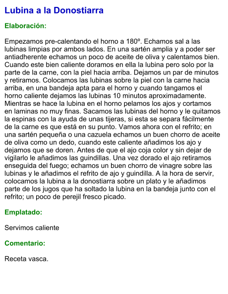 Lubina a la Donostiarra  Elaboración:  Empezamos pre-calentando el horno a 180º. Echamos sal a las lubinas limpias por ambos lados. En una sartén amplia y a poder ser antiadherente echamos un poco de aceite de oliva y calentamos bien. Cuando este bien caliente doramos en ella la lubina pero solo por la parte de la carne, con la piel hacia arriba. Dejamos un par de minutos y retiramos. Colocamos las lubinas sobre la piel con la carne hacia arriba, en una bandeja apta para el horno y cuando tangamos el horno caliente dejamos las lubinas 10 minutos aproximadamente. Mientras se hace la lubina en el horno pelamos los ajos y cortamos en laminas no muy finas. Sacamos las lubinas del horno y le quitamos la espinas con la ayuda de unas tijeras, si esta se separa fácilmente de la carne es que está en su punto. Vamos ahora con el refrito; en una sartén pequeña o una cazuela echamos un buen chorro de aceite de oliva como un dedo, cuando este caliente añadimos los ajo y dejamos que se doren. Antes de que el ajo coja color y sin dejar de vigilarlo le añadimos las guindillas. Una vez dorado el ajo retiramos enseguida del fuego; echamos un buen chorro de vinagre sobre las lubinas y le añadimos el refrito de ajo y guindilla. A la hora de servir, colocamos la lubina a la donostiarra sobre un plato y le añadimos parte de los jugos que ha soltado la lubina en la bandeja junto con el refrito; un poco de perejil fresco picado.  Emplatado:  Servimos caliente  Comentario:   Receta vasca.