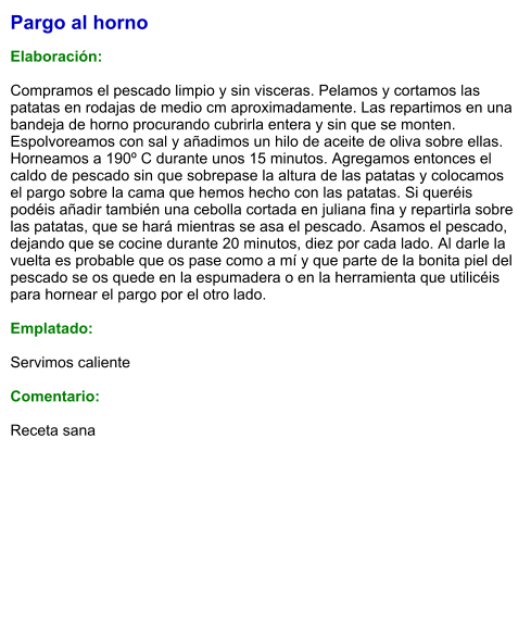 Pargo al horno  Elaboración:  Compramos el pescado limpio y sin visceras. Pelamos y cortamos las patatas en rodajas de medio cm aproximadamente. Las repartimos en una bandeja de horno procurando cubrirla entera y sin que se monten. Espolvoreamos con sal y añadimos un hilo de aceite de oliva sobre ellas. Horneamos a 190º C durante unos 15 minutos. Agregamos entonces el caldo de pescado sin que sobrepase la altura de las patatas y colocamos el pargo sobre la cama que hemos hecho con las patatas. Si queréis podéis añadir también una cebolla cortada en juliana fina y repartirla sobre las patatas, que se hará mientras se asa el pescado. Asamos el pescado, dejando que se cocine durante 20 minutos, diez por cada lado. Al darle la vuelta es probable que os pase como a mí y que parte de la bonita piel del pescado se os quede en la espumadera o en la herramienta que utilicéis para hornear el pargo por el otro lado.  Emplatado:  Servimos caliente  Comentario:   Receta sana