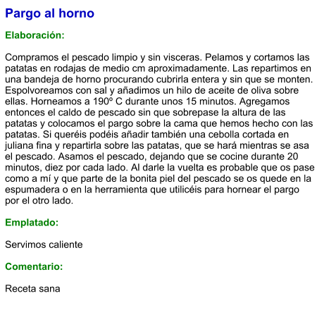 Pargo al horno  Elaboración:  Compramos el pescado limpio y sin visceras. Pelamos y cortamos las patatas en rodajas de medio cm aproximadamente. Las repartimos en una bandeja de horno procurando cubrirla entera y sin que se monten. Espolvoreamos con sal y añadimos un hilo de aceite de oliva sobre ellas. Horneamos a 190º C durante unos 15 minutos. Agregamos entonces el caldo de pescado sin que sobrepase la altura de las patatas y colocamos el pargo sobre la cama que hemos hecho con las patatas. Si queréis podéis añadir también una cebolla cortada en juliana fina y repartirla sobre las patatas, que se hará mientras se asa el pescado. Asamos el pescado, dejando que se cocine durante 20 minutos, diez por cada lado. Al darle la vuelta es probable que os pase como a mí y que parte de la bonita piel del pescado se os quede en la espumadera o en la herramienta que utilicéis para hornear el pargo por el otro lado.  Emplatado:  Servimos caliente  Comentario:   Receta sana