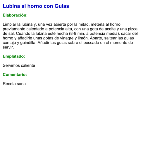 Lubina al horno con Gulas  Elaboración:  Limpiar la lubina y, una vez abierta por la mitad, meterla al horno previamente calentado a potencia alta, con una gota de aceite y una pizca de sal. Cuando la lubina esté hecha (8-9 min. a potencia media), sacar del horno y añadirle unas gotas de vinagre y limón. Aparte, saltear las gulas con ajo y guindilla. Añadir las gulas sobre el pescado en el momento de servir.  Emplatado:  Servimos caliente  Comentario:   Receta sana