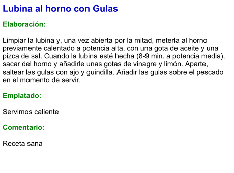 Lubina al horno con Gulas  Elaboración:  Limpiar la lubina y, una vez abierta por la mitad, meterla al horno previamente calentado a potencia alta, con una gota de aceite y una pizca de sal. Cuando la lubina esté hecha (8-9 min. a potencia media), sacar del horno y añadirle unas gotas de vinagre y limón. Aparte, saltear las gulas con ajo y guindilla. Añadir las gulas sobre el pescado en el momento de servir.  Emplatado:  Servimos caliente  Comentario:   Receta sana